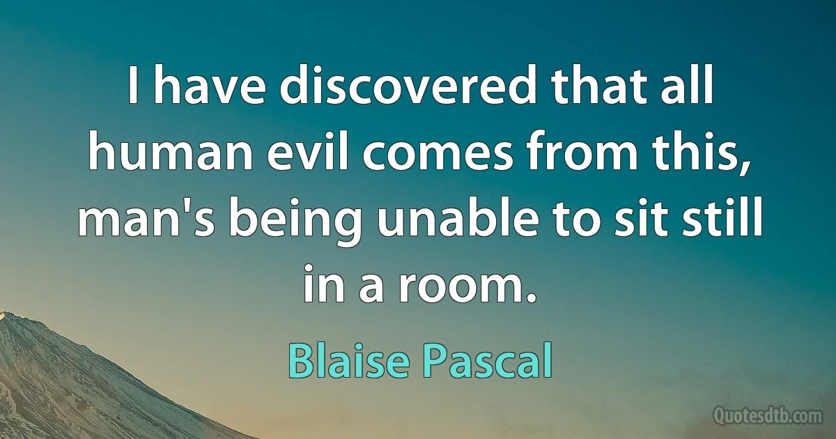 I have discovered that all human evil comes from this, man's being unable to sit still in a room. (Blaise Pascal)