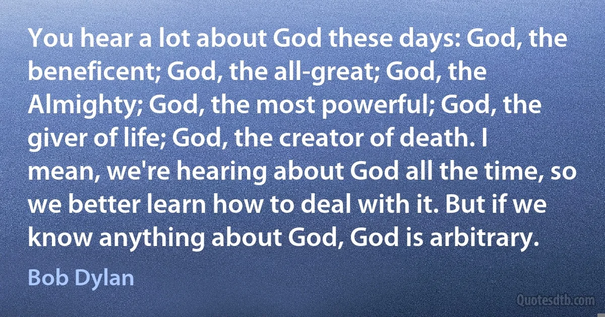 You hear a lot about God these days: God, the beneficent; God, the all-great; God, the Almighty; God, the most powerful; God, the giver of life; God, the creator of death. I mean, we're hearing about God all the time, so we better learn how to deal with it. But if we know anything about God, God is arbitrary. (Bob Dylan)