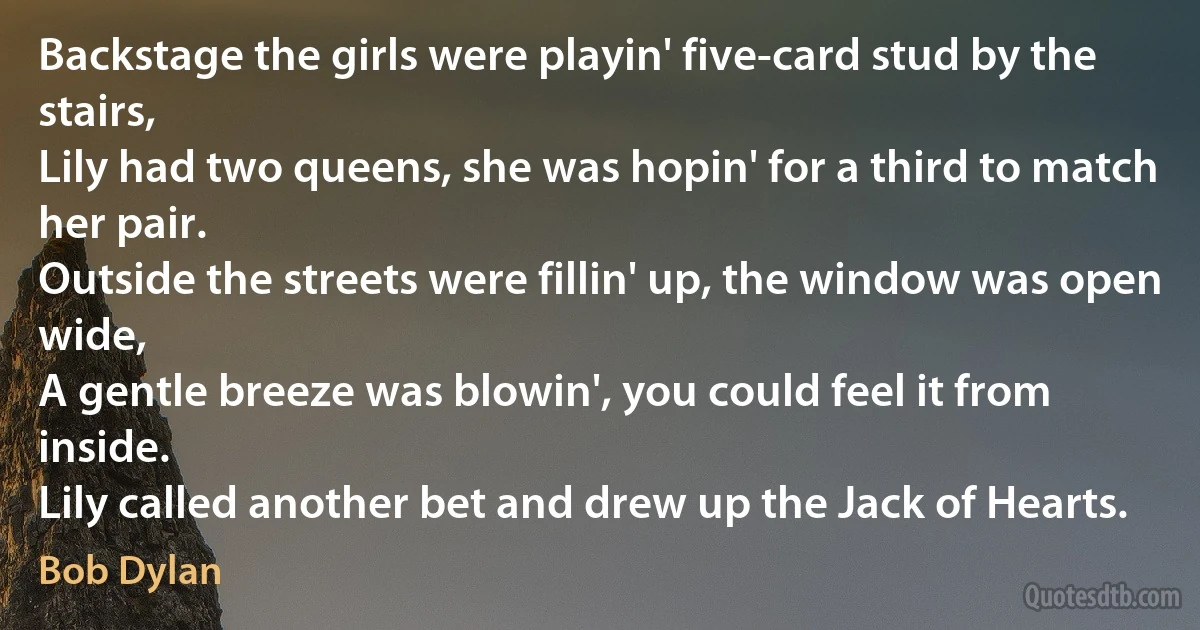 Backstage the girls were playin' five-card stud by the stairs,
Lily had two queens, she was hopin' for a third to match her pair.
Outside the streets were fillin' up, the window was open wide,
A gentle breeze was blowin', you could feel it from inside.
Lily called another bet and drew up the Jack of Hearts. (Bob Dylan)