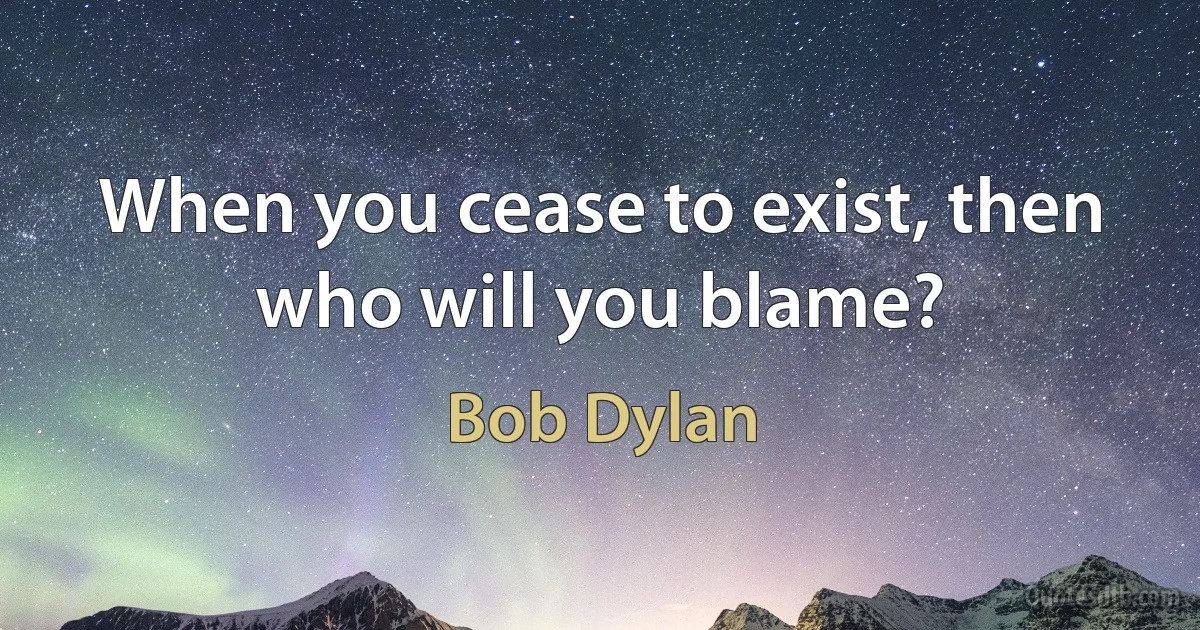 When you cease to exist, then who will you blame? (Bob Dylan)