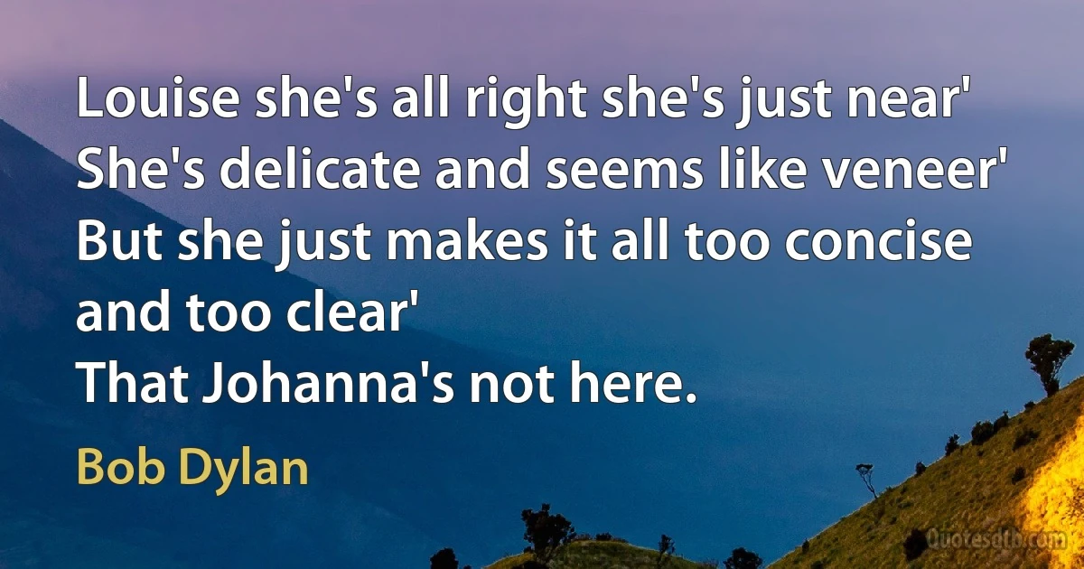 Louise she's all right she's just near'
She's delicate and seems like veneer'
But she just makes it all too concise and too clear'
That Johanna's not here. (Bob Dylan)