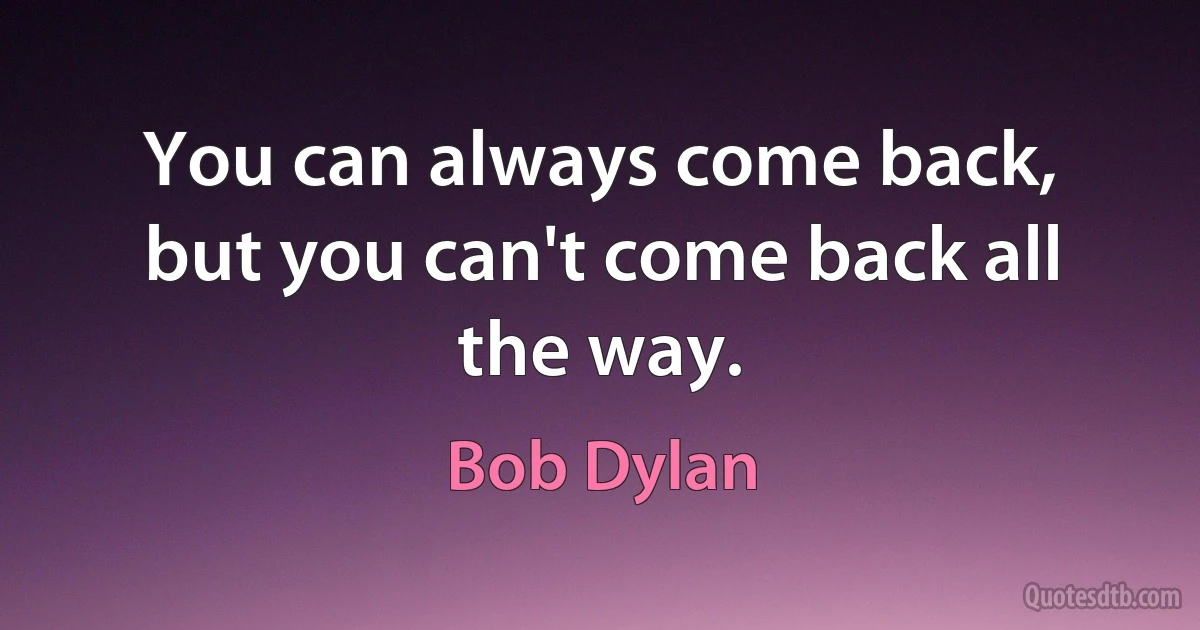 You can always come back, but you can't come back all the way. (Bob Dylan)