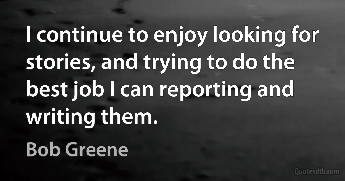 I continue to enjoy looking for stories, and trying to do the best job I can reporting and writing them. (Bob Greene)