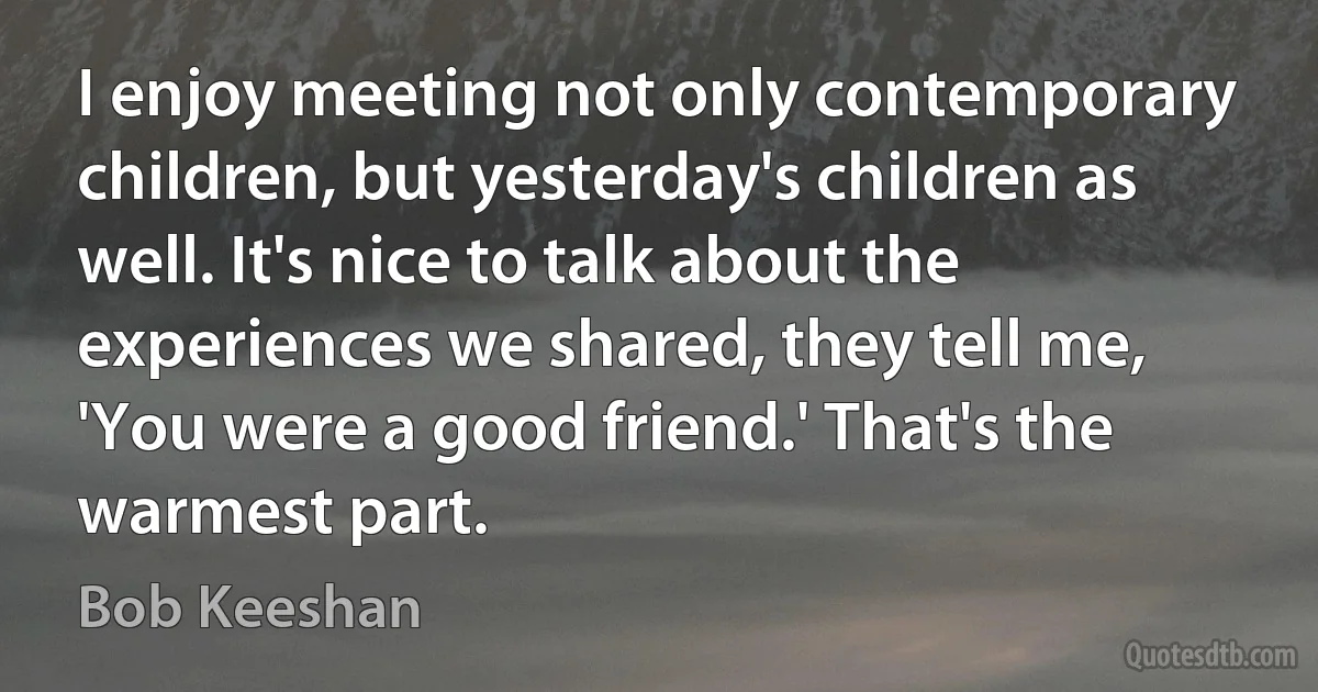 I enjoy meeting not only contemporary children, but yesterday's children as well. It's nice to talk about the experiences we shared, they tell me, 'You were a good friend.' That's the warmest part. (Bob Keeshan)