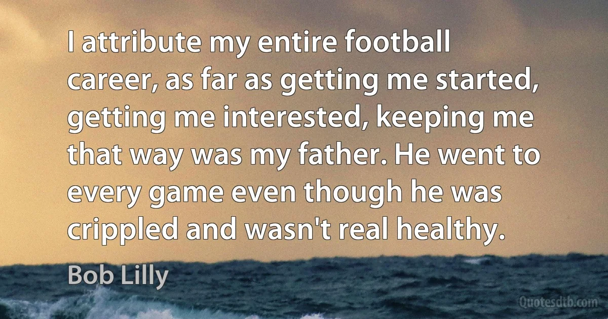 I attribute my entire football career, as far as getting me started, getting me interested, keeping me that way was my father. He went to every game even though he was crippled and wasn't real healthy. (Bob Lilly)