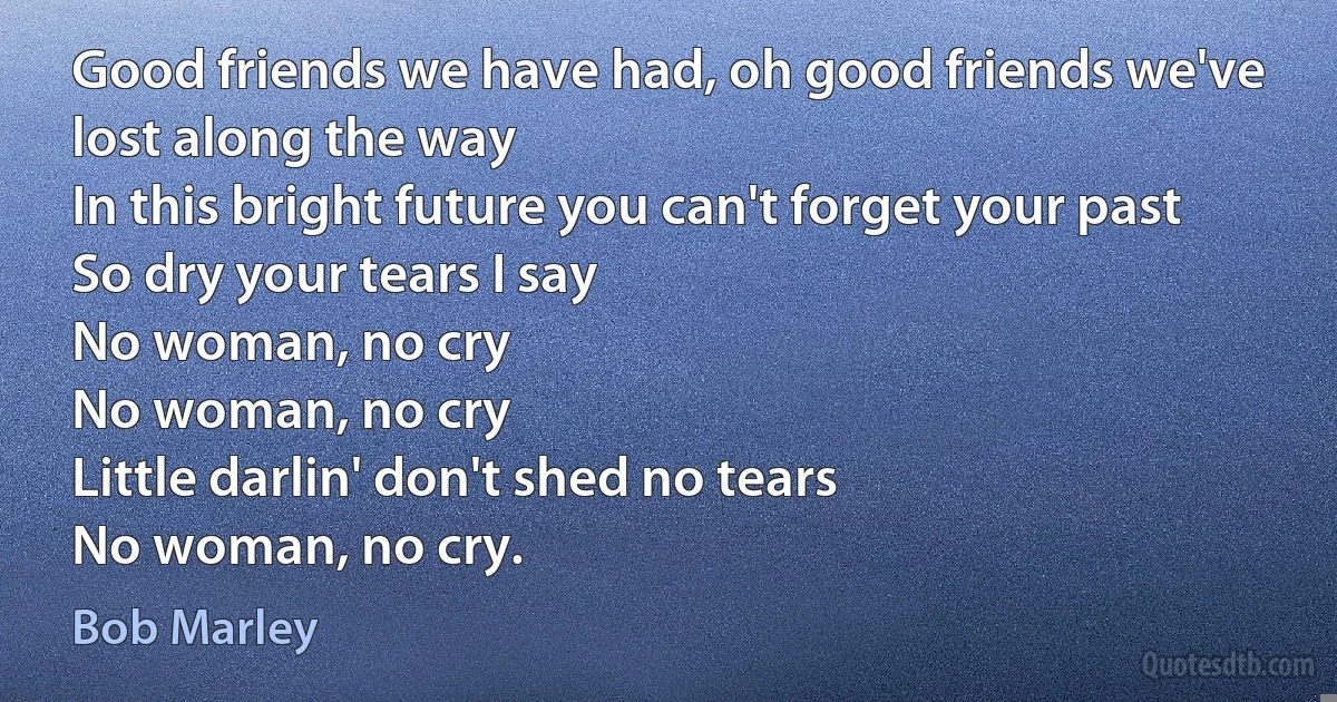 Good friends we have had, oh good friends we've lost along the way
In this bright future you can't forget your past
So dry your tears I say
No woman, no cry
No woman, no cry
Little darlin' don't shed no tears
No woman, no cry. (Bob Marley)