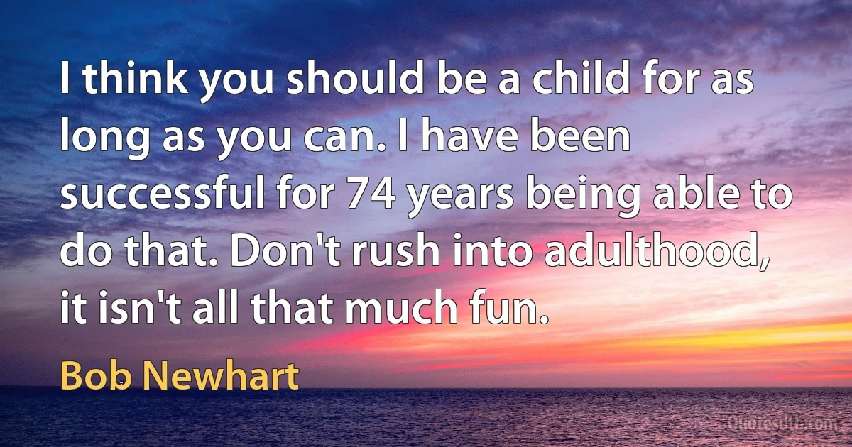 I think you should be a child for as long as you can. I have been successful for 74 years being able to do that. Don't rush into adulthood, it isn't all that much fun. (Bob Newhart)