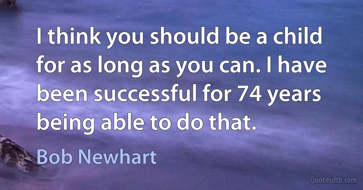 I think you should be a child for as long as you can. I have been successful for 74 years being able to do that. (Bob Newhart)