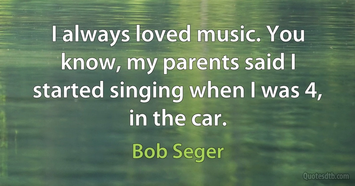 I always loved music. You know, my parents said I started singing when I was 4, in the car. (Bob Seger)