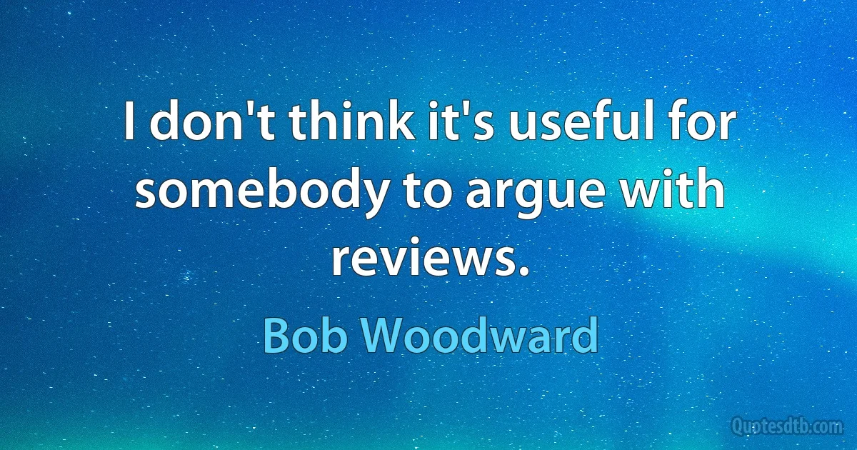 I don't think it's useful for somebody to argue with reviews. (Bob Woodward)