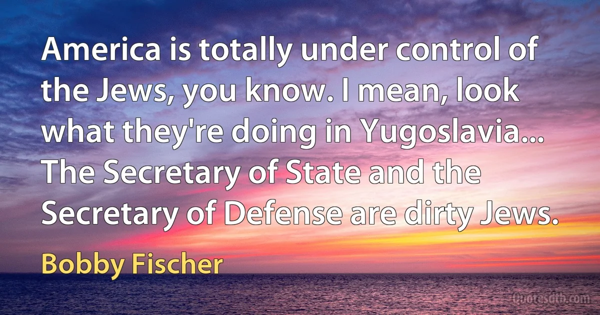 America is totally under control of the Jews, you know. I mean, look what they're doing in Yugoslavia... The Secretary of State and the Secretary of Defense are dirty Jews. (Bobby Fischer)