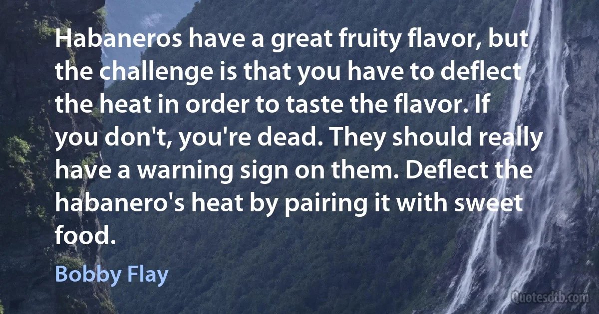 Habaneros have a great fruity flavor, but the challenge is that you have to deflect the heat in order to taste the flavor. If you don't, you're dead. They should really have a warning sign on them. Deflect the habanero's heat by pairing it with sweet food. (Bobby Flay)