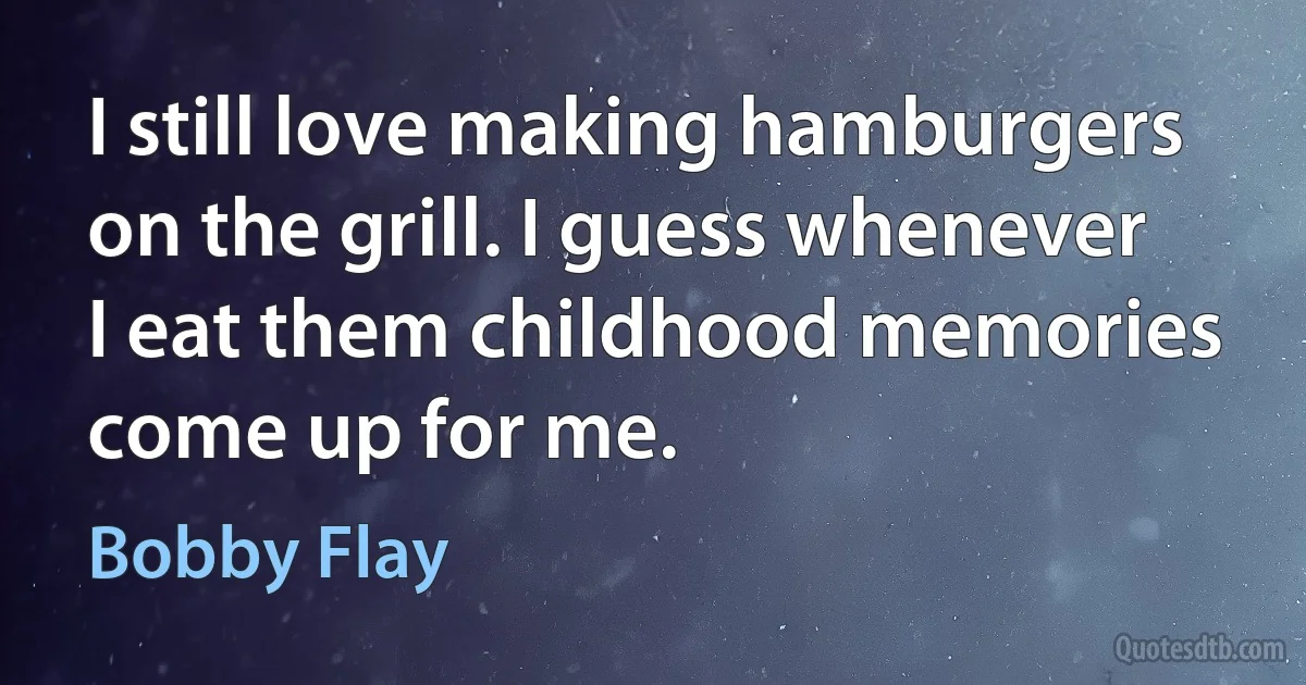 I still love making hamburgers on the grill. I guess whenever I eat them childhood memories come up for me. (Bobby Flay)