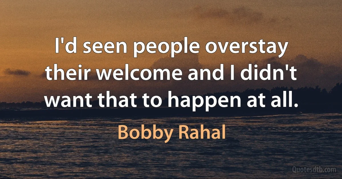 I'd seen people overstay their welcome and I didn't want that to happen at all. (Bobby Rahal)