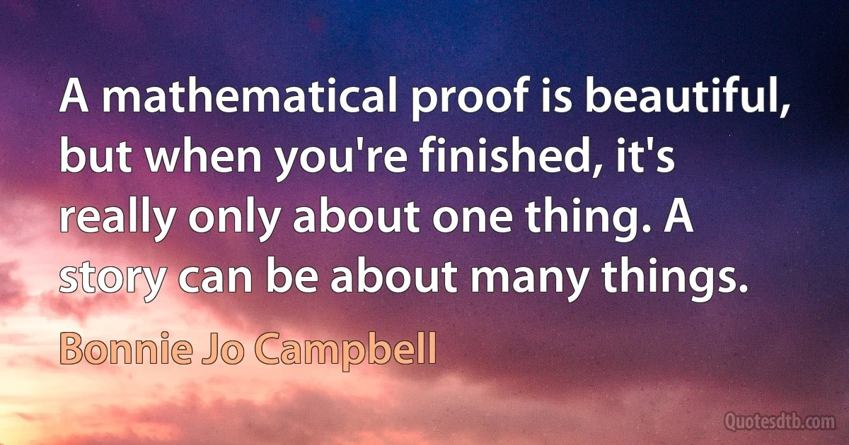 A mathematical proof is beautiful, but when you're finished, it's really only about one thing. A story can be about many things. (Bonnie Jo Campbell)