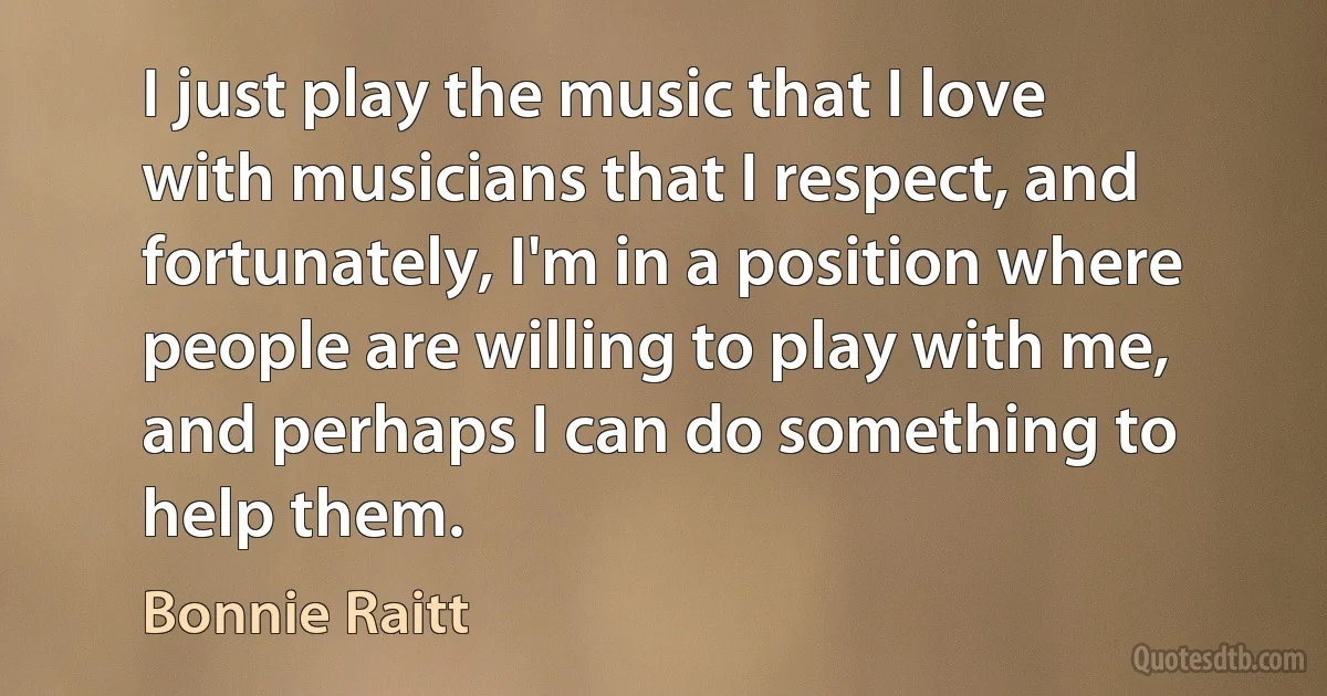 I just play the music that I love with musicians that I respect, and fortunately, I'm in a position where people are willing to play with me, and perhaps I can do something to help them. (Bonnie Raitt)