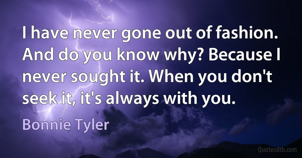 I have never gone out of fashion. And do you know why? Because I never sought it. When you don't seek it, it's always with you. (Bonnie Tyler)