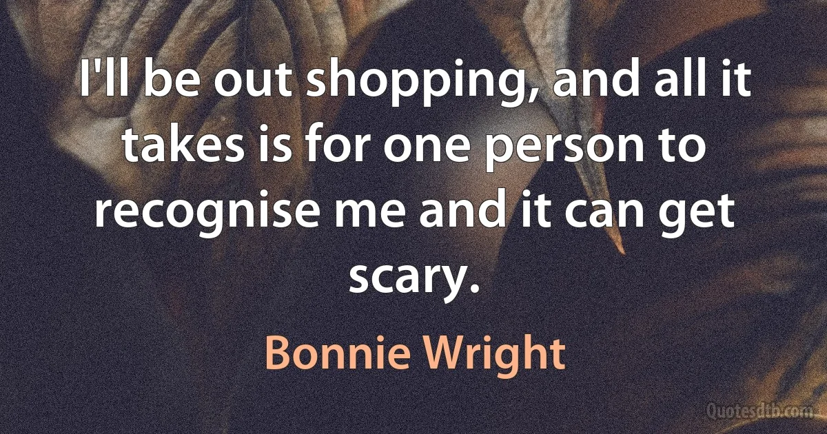 I'll be out shopping, and all it takes is for one person to recognise me and it can get scary. (Bonnie Wright)