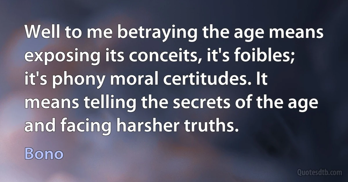 Well to me betraying the age means exposing its conceits, it's foibles; it's phony moral certitudes. It means telling the secrets of the age and facing harsher truths. (Bono)