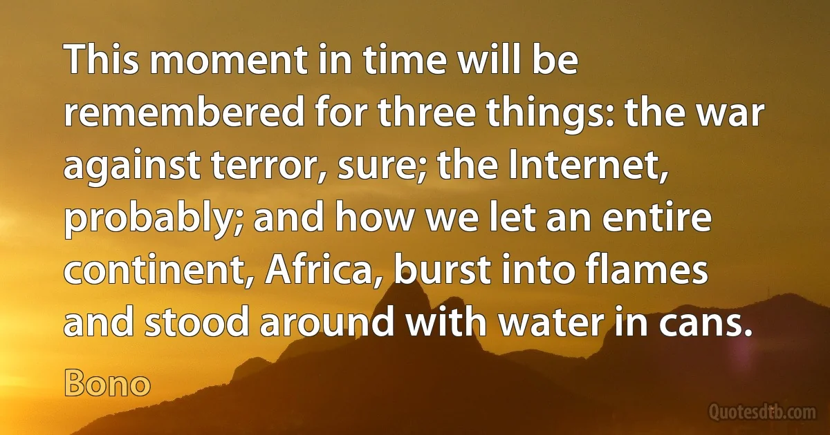 This moment in time will be remembered for three things: the war against terror, sure; the Internet, probably; and how we let an entire continent, Africa, burst into flames and stood around with water in cans. (Bono)