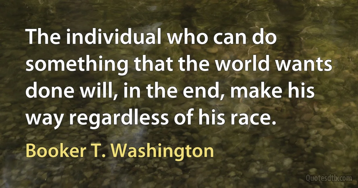 The individual who can do something that the world wants done will, in the end, make his way regardless of his race. (Booker T. Washington)