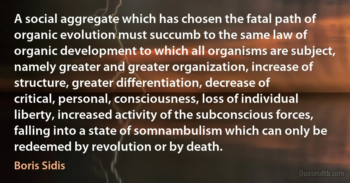 A social aggregate which has chosen the fatal path of organic evolution must succumb to the same law of organic development to which all organisms are subject, namely greater and greater organization, increase of structure, greater differentiation, decrease of critical, personal, consciousness, loss of individual liberty, increased activity of the subconscious forces, falling into a state of somnambulism which can only be redeemed by revolution or by death. (Boris Sidis)