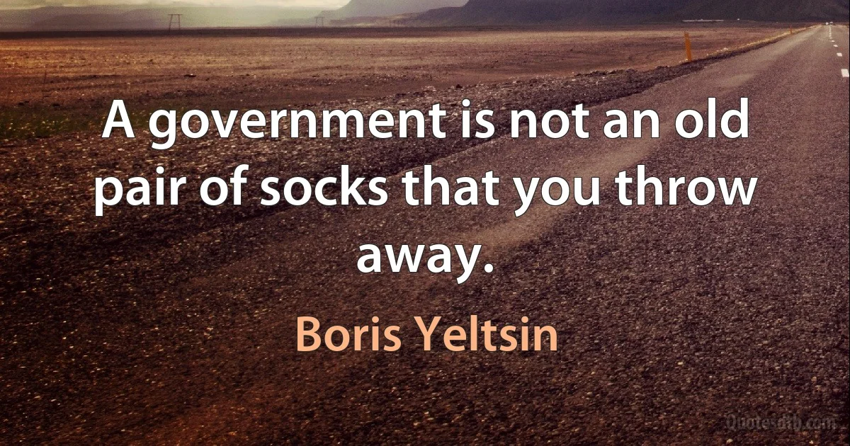 A government is not an old pair of socks that you throw away. (Boris Yeltsin)