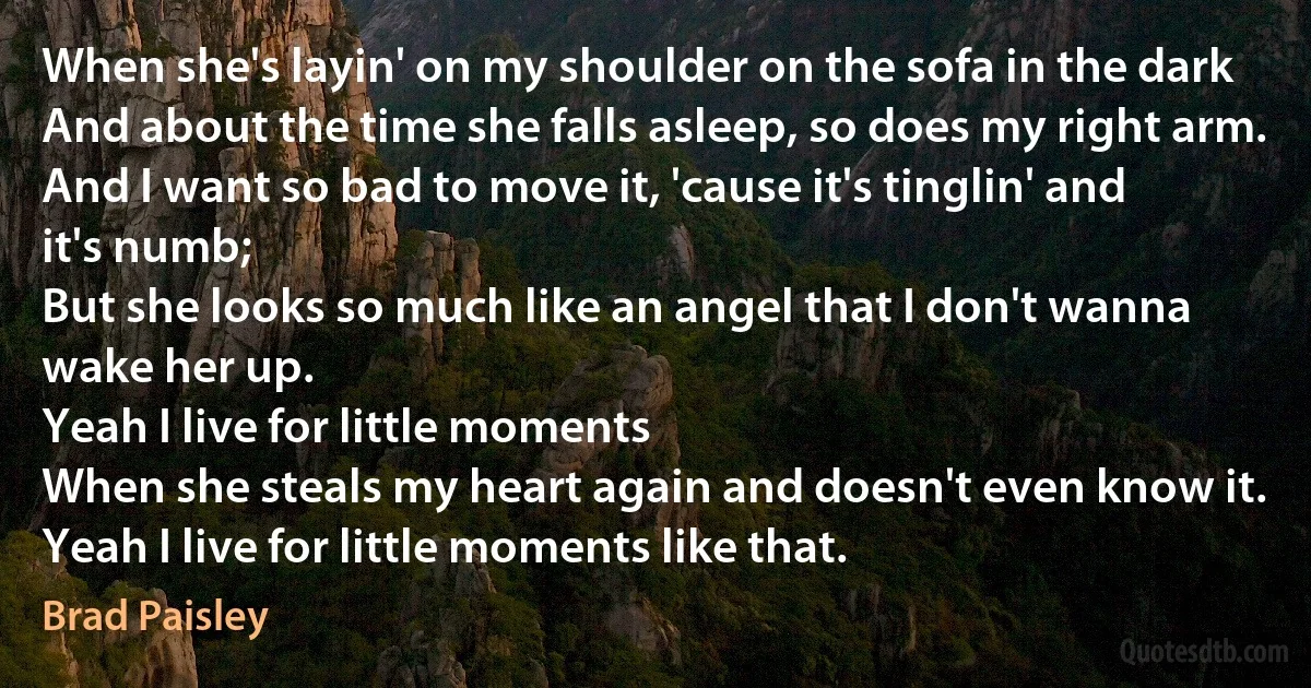 When she's layin' on my shoulder on the sofa in the dark
And about the time she falls asleep, so does my right arm.
And I want so bad to move it, 'cause it's tinglin' and it's numb;
But she looks so much like an angel that I don't wanna wake her up.
Yeah I live for little moments
When she steals my heart again and doesn't even know it.
Yeah I live for little moments like that. (Brad Paisley)