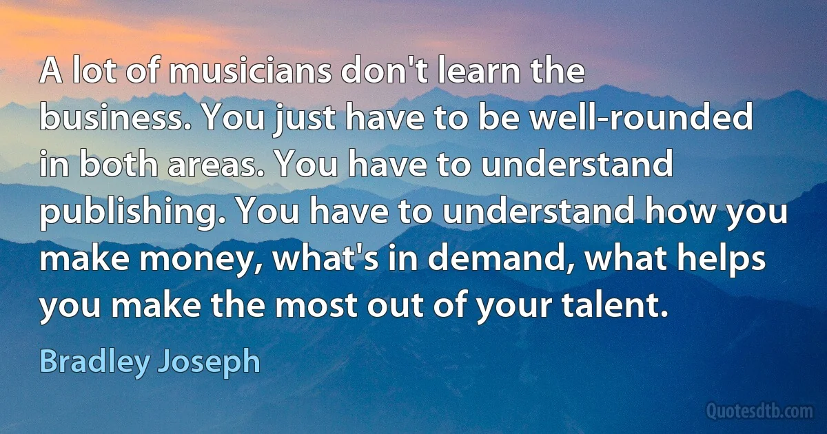 A lot of musicians don't learn the business. You just have to be well-rounded in both areas. You have to understand publishing. You have to understand how you make money, what's in demand, what helps you make the most out of your talent. (Bradley Joseph)