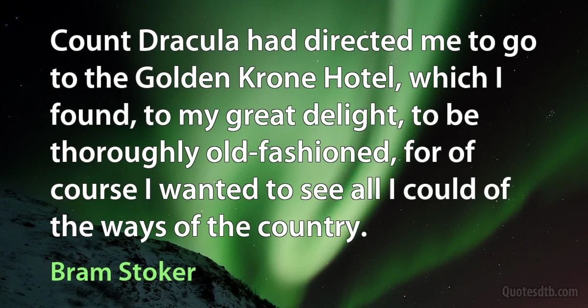 Count Dracula had directed me to go to the Golden Krone Hotel, which I found, to my great delight, to be thoroughly old-fashioned, for of course I wanted to see all I could of the ways of the country. (Bram Stoker)