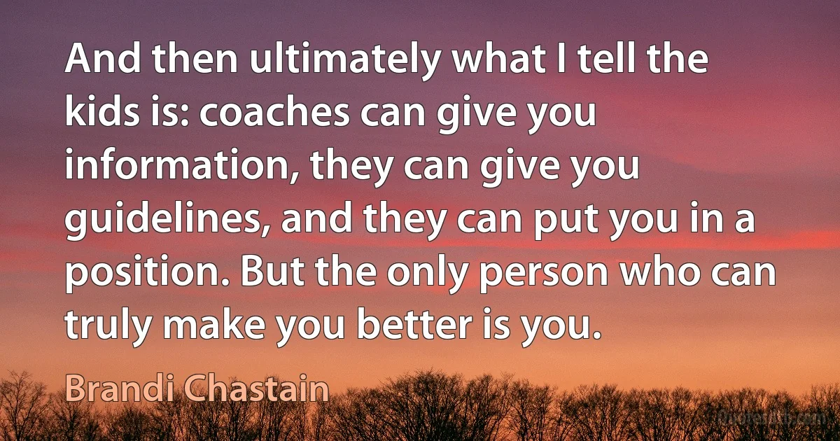 And then ultimately what I tell the kids is: coaches can give you information, they can give you guidelines, and they can put you in a position. But the only person who can truly make you better is you. (Brandi Chastain)