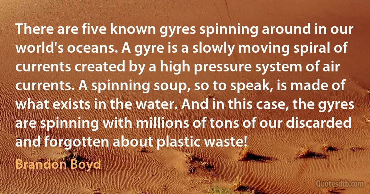 There are five known gyres spinning around in our world's oceans. A gyre is a slowly moving spiral of currents created by a high pressure system of air currents. A spinning soup, so to speak, is made of what exists in the water. And in this case, the gyres are spinning with millions of tons of our discarded and forgotten about plastic waste! (Brandon Boyd)