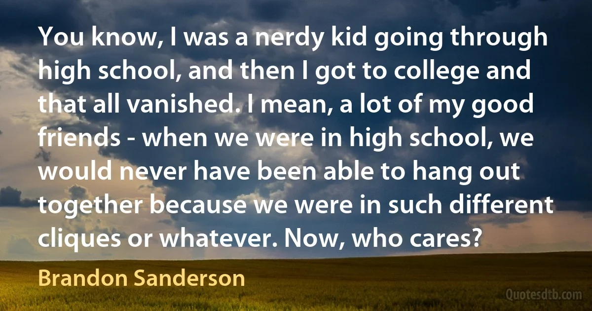 You know, I was a nerdy kid going through high school, and then I got to college and that all vanished. I mean, a lot of my good friends - when we were in high school, we would never have been able to hang out together because we were in such different cliques or whatever. Now, who cares? (Brandon Sanderson)