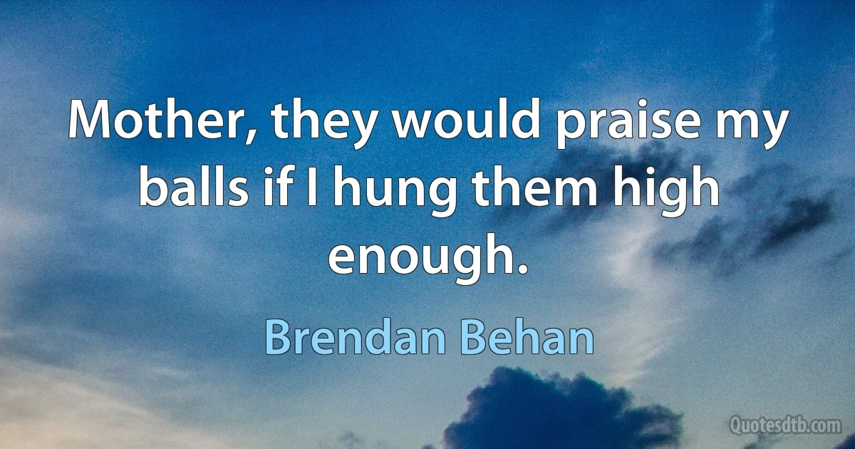 Mother, they would praise my balls if I hung them high enough. (Brendan Behan)