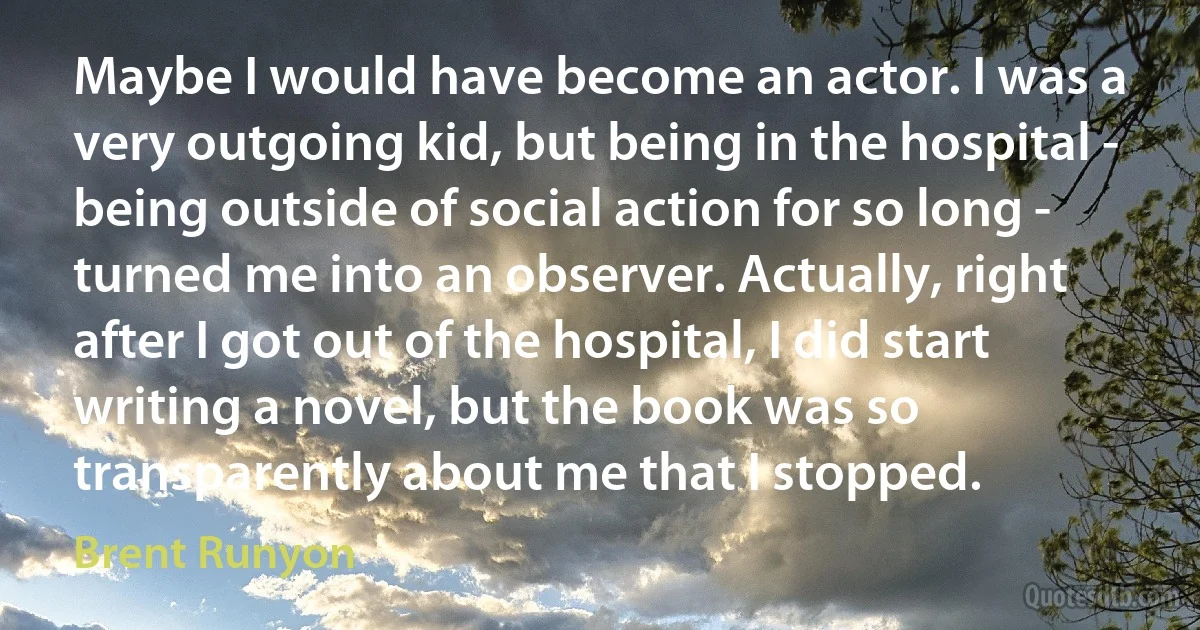 Maybe I would have become an actor. I was a very outgoing kid, but being in the hospital - being outside of social action for so long - turned me into an observer. Actually, right after I got out of the hospital, I did start writing a novel, but the book was so transparently about me that I stopped. (Brent Runyon)