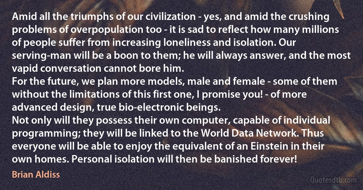 Amid all the triumphs of our civilization - yes, and amid the crushing problems of overpopulation too - it is sad to reflect how many millions of people suffer from increasing loneliness and isolation. Our serving-man will be a boon to them; he will always answer, and the most vapid conversation cannot bore him.
For the future, we plan more models, male and female - some of them without the limitations of this first one, I promise you! - of more advanced design, true bio-electronic beings.
Not only will they possess their own computer, capable of individual programming; they will be linked to the World Data Network. Thus everyone will be able to enjoy the equivalent of an Einstein in their own homes. Personal isolation will then be banished forever! (Brian Aldiss)