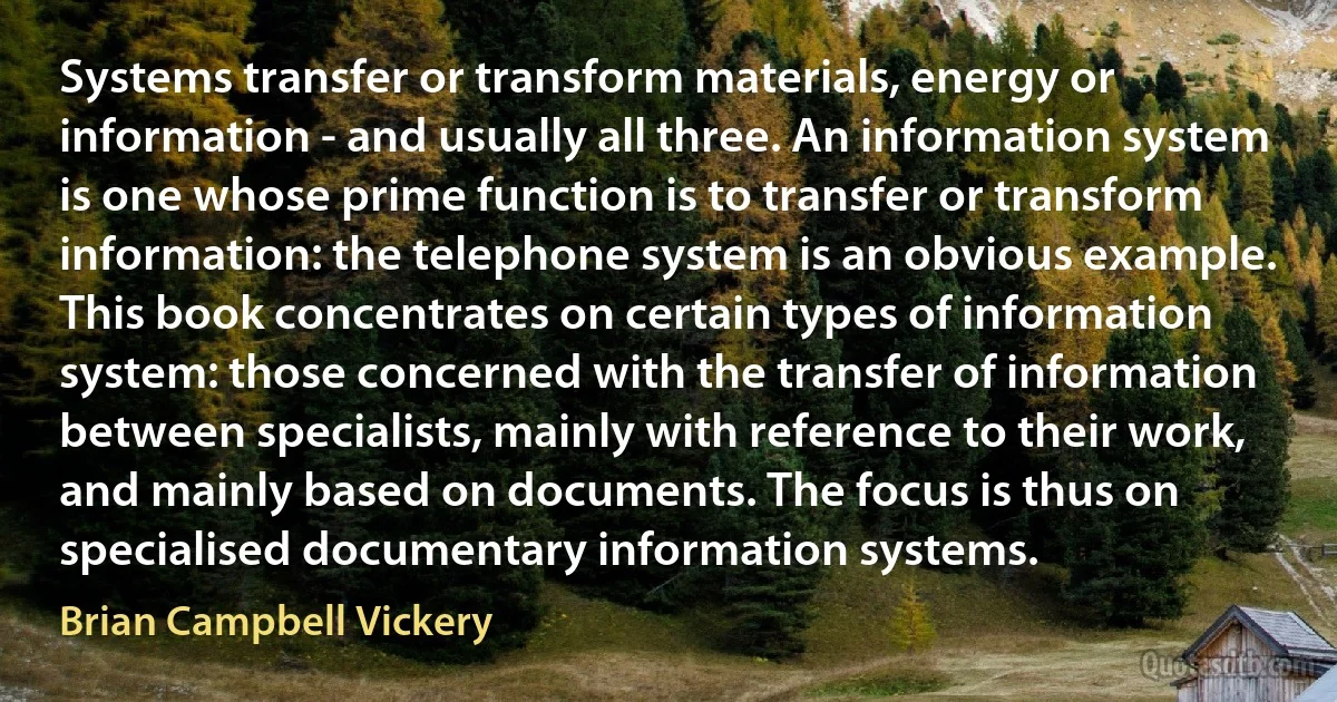 Systems transfer or transform materials, energy or information - and usually all three. An information system is one whose prime function is to transfer or transform information: the telephone system is an obvious example. This book concentrates on certain types of information system: those concerned with the transfer of information between specialists, mainly with reference to their work, and mainly based on documents. The focus is thus on specialised documentary information systems. (Brian Campbell Vickery)