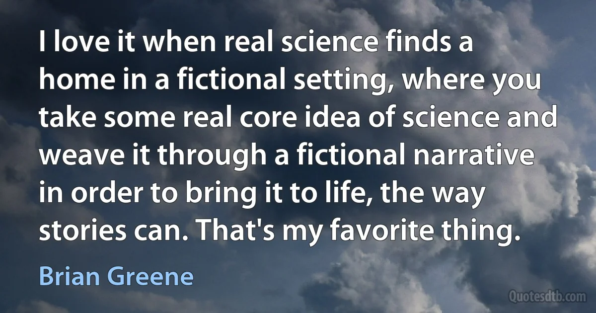 I love it when real science finds a home in a fictional setting, where you take some real core idea of science and weave it through a fictional narrative in order to bring it to life, the way stories can. That's my favorite thing. (Brian Greene)