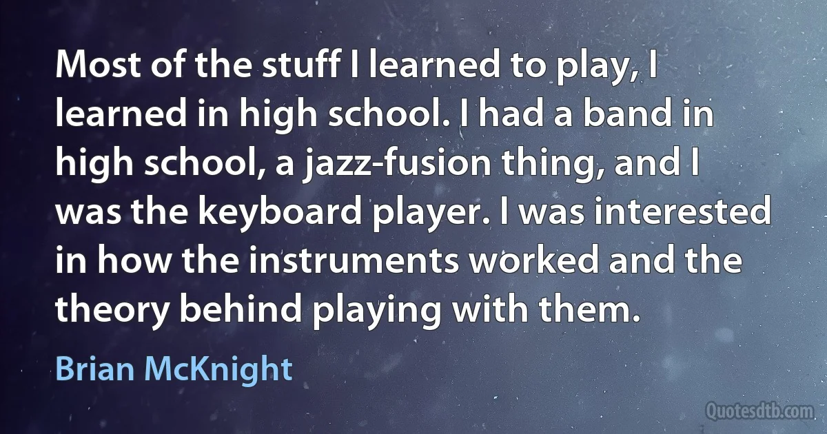 Most of the stuff I learned to play, I learned in high school. I had a band in high school, a jazz-fusion thing, and I was the keyboard player. I was interested in how the instruments worked and the theory behind playing with them. (Brian McKnight)