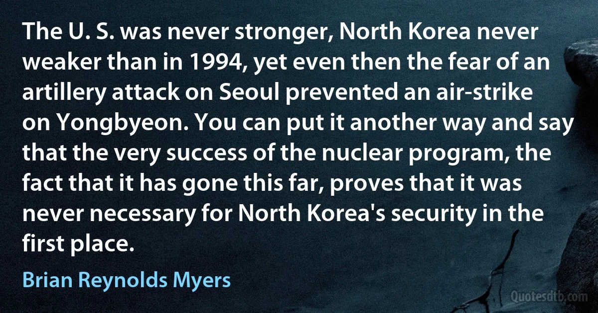 The U. S. was never stronger, North Korea never weaker than in 1994, yet even then the fear of an artillery attack on Seoul prevented an air-strike on Yongbyeon. You can put it another way and say that the very success of the nuclear program, the fact that it has gone this far, proves that it was never necessary for North Korea's security in the first place. (Brian Reynolds Myers)