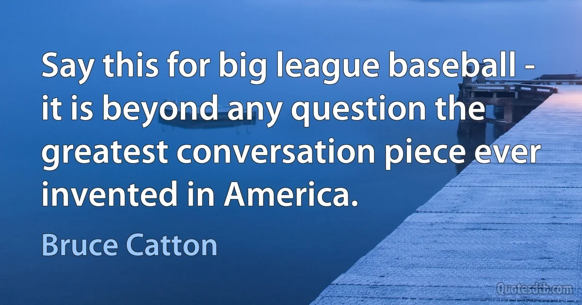 Say this for big league baseball - it is beyond any question the greatest conversation piece ever invented in America. (Bruce Catton)