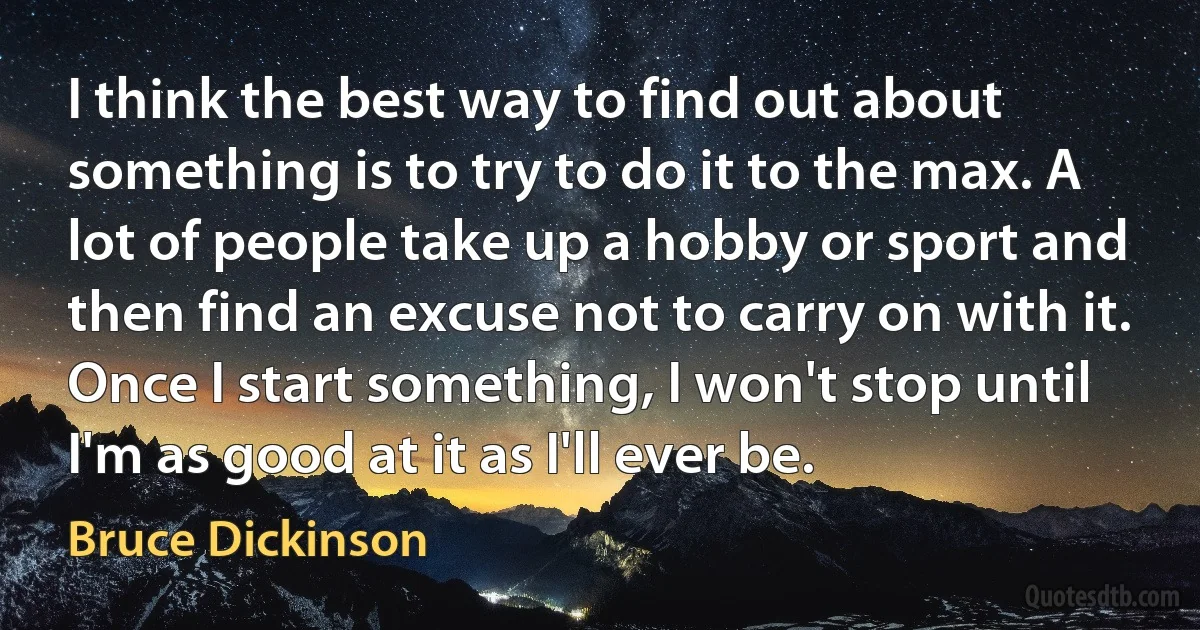 I think the best way to find out about something is to try to do it to the max. A lot of people take up a hobby or sport and then find an excuse not to carry on with it. Once I start something, I won't stop until I'm as good at it as I'll ever be. (Bruce Dickinson)