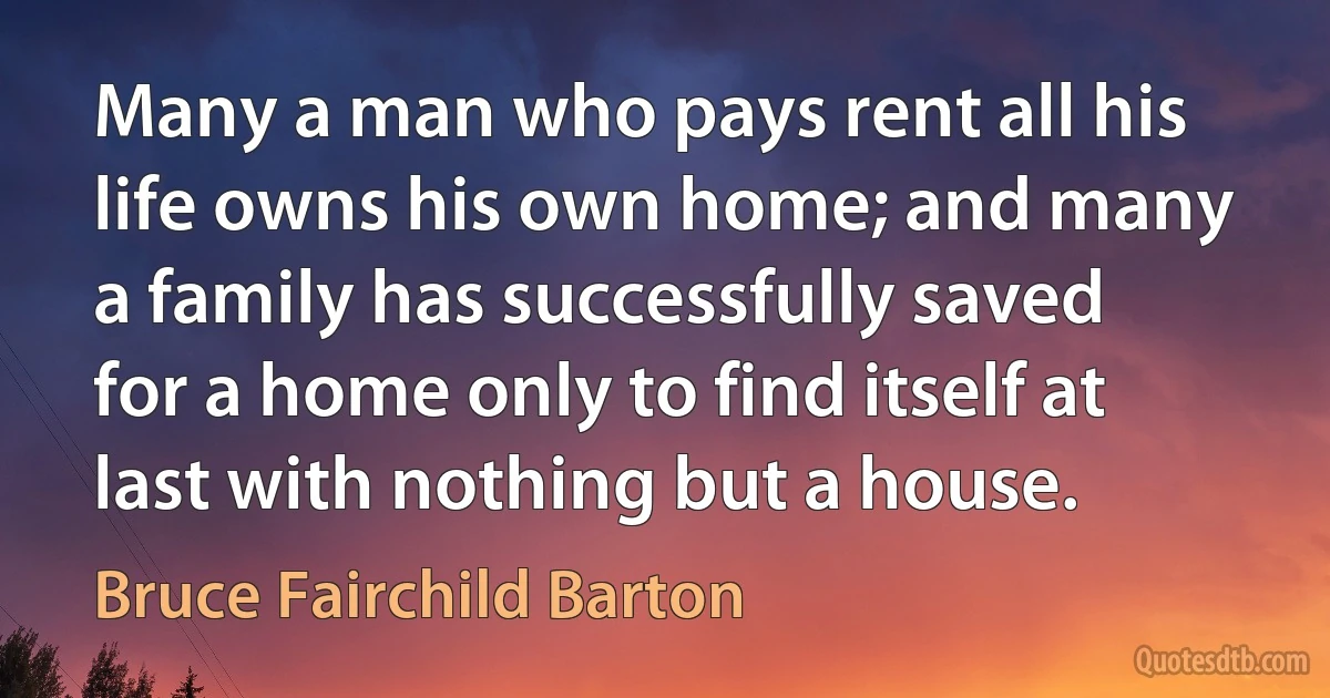 Many a man who pays rent all his life owns his own home; and many a family has successfully saved for a home only to find itself at last with nothing but a house. (Bruce Fairchild Barton)