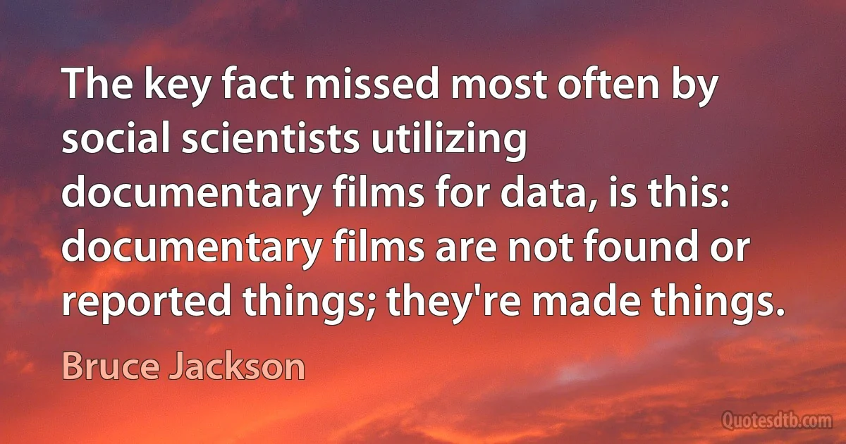 The key fact missed most often by social scientists utilizing documentary films for data, is this: documentary films are not found or reported things; they're made things. (Bruce Jackson)