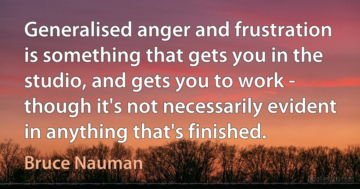 Generalised anger and frustration is something that gets you in the studio, and gets you to work - though it's not necessarily evident in anything that's finished. (Bruce Nauman)