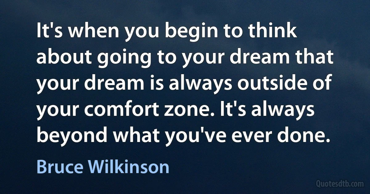 It's when you begin to think about going to your dream that your dream is always outside of your comfort zone. It's always beyond what you've ever done. (Bruce Wilkinson)