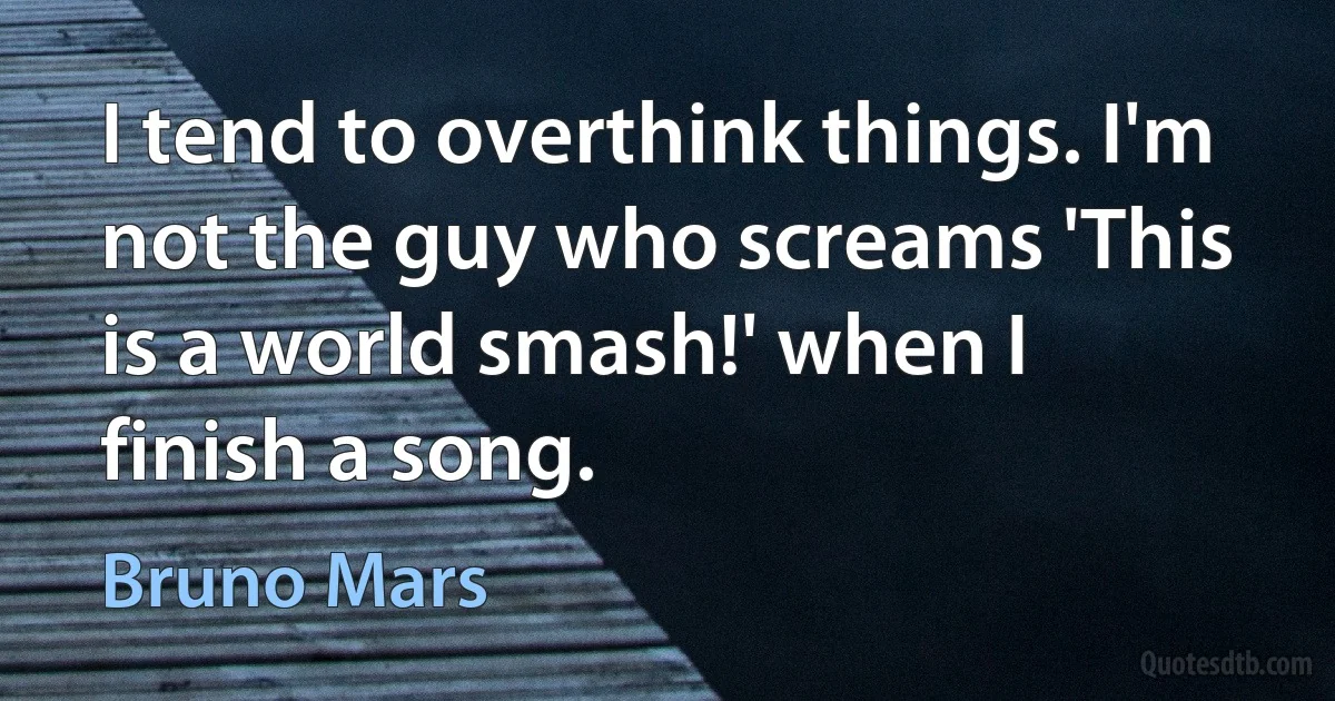 I tend to overthink things. I'm not the guy who screams 'This is a world smash!' when I finish a song. (Bruno Mars)