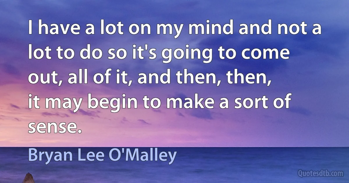 I have a lot on my mind and not a lot to do so it's going to come out, all of it, and then, then, it may begin to make a sort of sense. (Bryan Lee O'Malley)