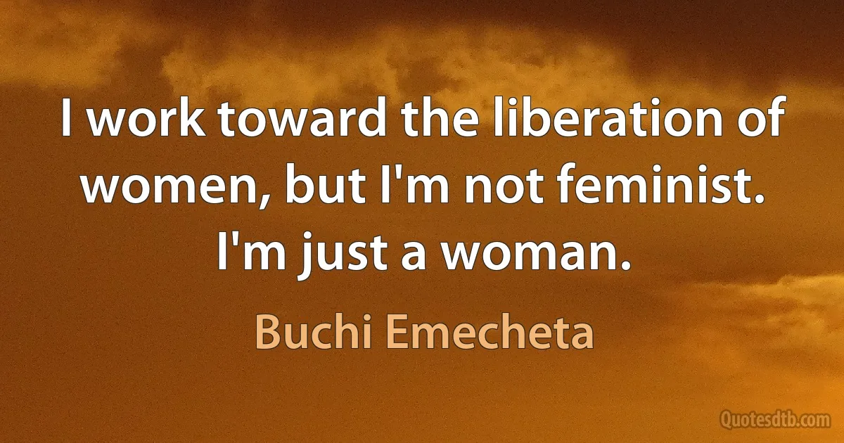 I work toward the liberation of women, but I'm not feminist. I'm just a woman. (Buchi Emecheta)