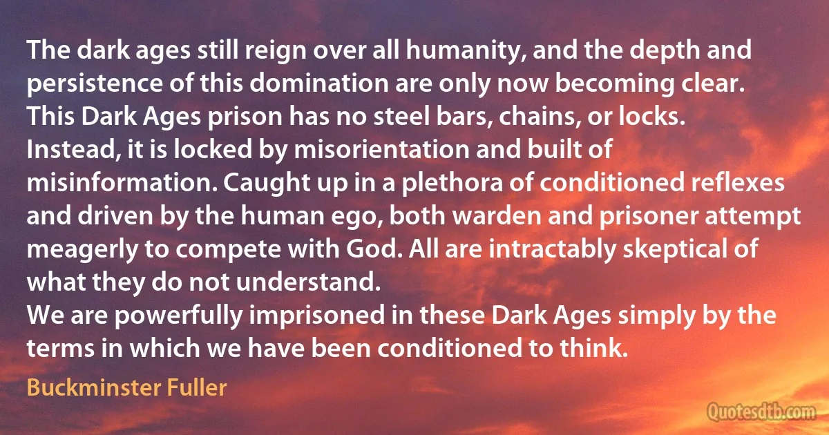 The dark ages still reign over all humanity, and the depth and persistence of this domination are only now becoming clear.
This Dark Ages prison has no steel bars, chains, or locks. Instead, it is locked by misorientation and built of misinformation. Caught up in a plethora of conditioned reflexes and driven by the human ego, both warden and prisoner attempt meagerly to compete with God. All are intractably skeptical of what they do not understand.
We are powerfully imprisoned in these Dark Ages simply by the terms in which we have been conditioned to think. (Buckminster Fuller)